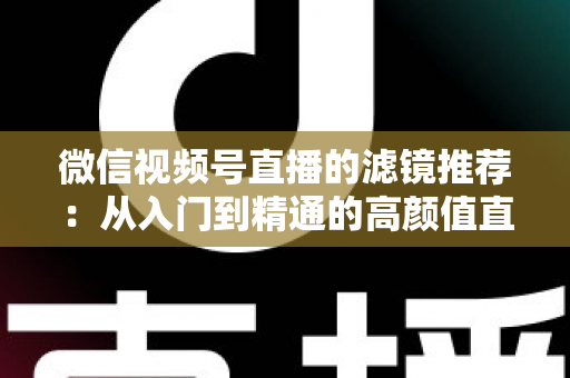 微信视频号直播的滤镜推荐：从入门到精通的高颜值直播指南