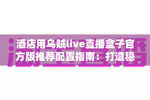 酒店用乌贼live直播盒子官方版推荐配置指南：打造稳定流畅的智慧酒店直播娱乐系统