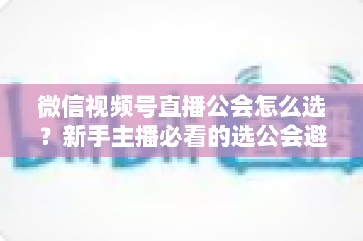 微信视频号直播公会怎么选？新手主播必看的选公会避坑指南与实用技巧