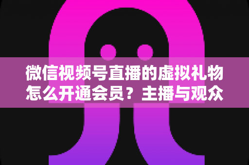 微信视频号直播的虚拟礼物怎么开通会员？主播与观众双端超详细实操攻略