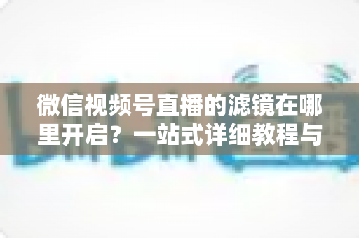 微信视频号直播的滤镜在哪里开启？一站式详细教程与实用技巧全解析