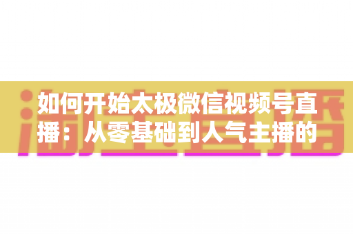 如何开始太极微信视频号直播：从零基础到人气主播的全流程实战指南