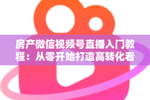 房产微信视频号直播入门教程：从零开始打造高转化看房直播的完整指南