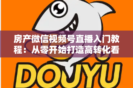 房产微信视频号直播入门教程：从零开始打造高转化看房直播的完整指南