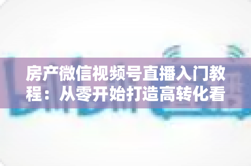 房产微信视频号直播入门教程：从零开始打造高转化看房直播的完整指南