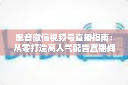 配音微信视频号直播指南：从零打造高人气配音直播间的完整实战攻略