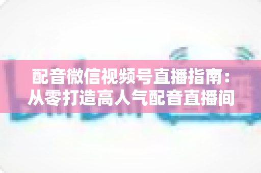 配音微信视频号直播指南：从零打造高人气配音直播间的完整实战攻略