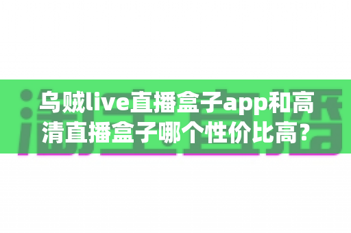 乌贼live直播盒子app和高清直播盒子哪个性价比高?深度对比测评帮你选对不花冤枉钱 乌贼live直播盒子app和高清直播盒子哪个性价比高?深度对比测评帮你选对不花冤枉钱