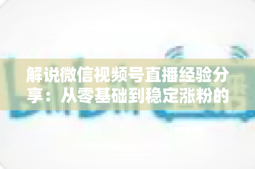 解说微信视频号直播经验分享:从零基础到稳定涨粉的实战指南 解说微信视频号直播经验分享:从零基础到稳定涨粉的实战指南