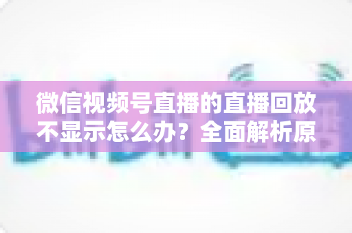 微信视频号直播的直播回放不显示怎么办？全面解析原因与高效解决指南