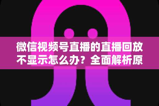 微信视频号直播的直播回放不显示怎么办？全面解析原因与高效解决指南