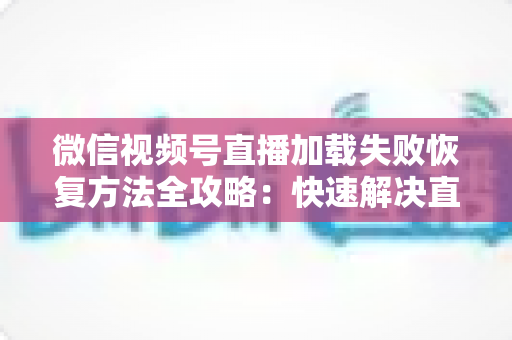 微信视频号直播加载失败恢复方法全攻略:快速解决直播黑屏、卡顿与无法加载的实用指南 微信视频号直播加载失败恢复方法全攻略:快速解决直播黑屏、卡顿与无法加载的实用指南