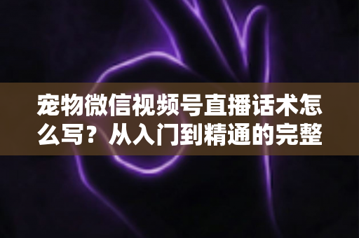 宠物微信视频号直播话术怎么写？从入门到精通的完整实战指南