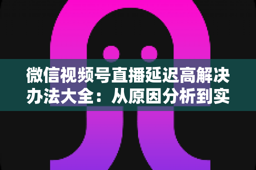 微信视频号直播延迟高解决办法大全:从原因分析到实战优化,让直播间画面实时同步 微信视频号直播延迟高解决办法大全:从原因分析到实战优化,让直播间画面实时同步