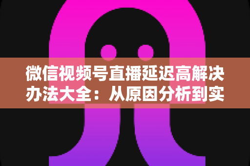 微信视频号直播延迟高解决办法大全:从原因分析到实战优化,让直播间画面实时同步 微信视频号直播延迟高解决办法大全:从原因分析到实战优化,让直播间画面实时同步