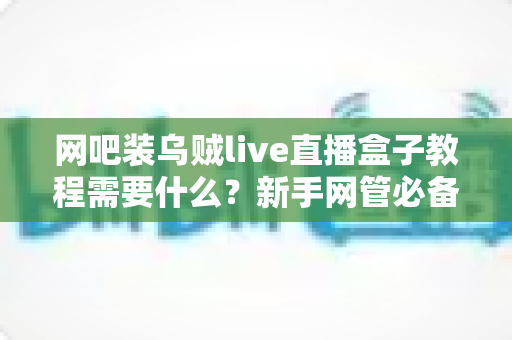 网吧装乌贼live直播盒子教程需要什么?新手网管必备的安装准备清单与实操指南 网吧装乌贼live直播盒子教程需要什么?新手网管必备的安装准备清单与实操指南