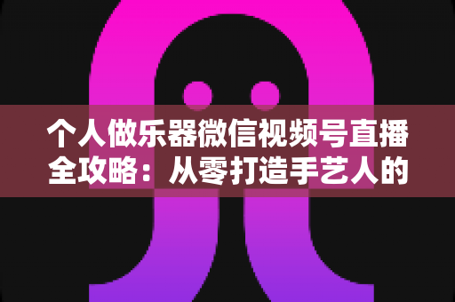 个人做乐器微信视频号直播全攻略:从零打造手艺人的流量与变现之路 个人做乐器微信视频号直播全攻略:从零打造手艺人的流量与变现之路