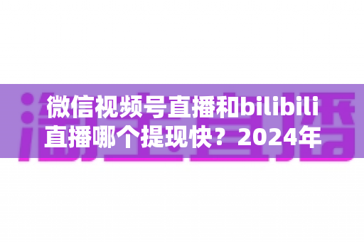 微信视频号直播和bilibili直播哪个提现快?2024年两大平台提现速度、结算规则与到账时间深度对比指南 微信视频号直播和bilibili直播哪个提现快?2024年两大平台提现速度、结算规则与到账时间深度对比指南