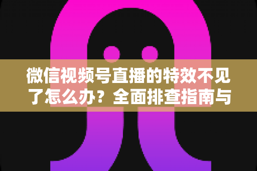 微信视频号直播的特效不见了怎么办？全面排查指南与实用解决方案助你快速恢复直播特效