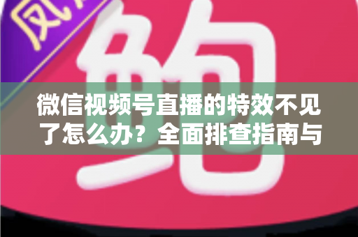 微信视频号直播的特效不见了怎么办？全面排查指南与实用解决方案助你快速恢复直播特效
