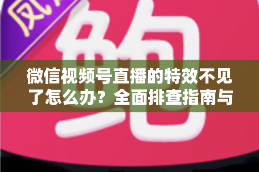 微信视频号直播的特效不见了怎么办？全面排查指南与实用解决方案助你快速恢复直播特效