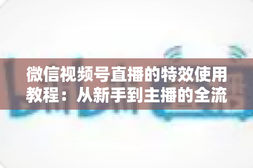 微信视频号直播的特效使用教程:从新手到主播的全流程实战指南(含避坑要点与常见问题解答) 微信视频号直播的特效使用教程:从新手到主播的全流程实战指南(含避坑要点与常见问题解答)