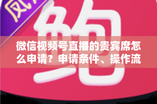 微信视频号直播的贵宾席怎么申请？申请条件、操作流程与实用技巧全解析
