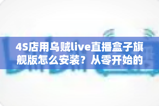 4S店用乌贼live直播盒子旗舰版怎么安装?从零开始的完整安装教程与实战避坑指南 4S店用乌贼live直播盒子旗舰版怎么安装?从零开始的完整安装教程与实战避坑指南