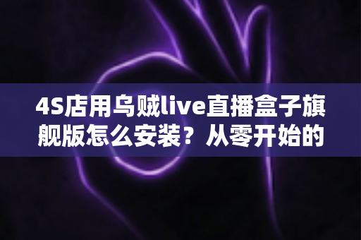 4S店用乌贼live直播盒子旗舰版怎么安装？从零开始的完整安装教程与实战避坑指南