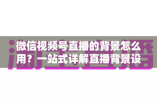 微信视频号直播的背景怎么用?一站式详解直播背景设置方法与实用技巧 微信视频号直播的背景怎么用?一站式详解直播背景设置方法与实用技巧
