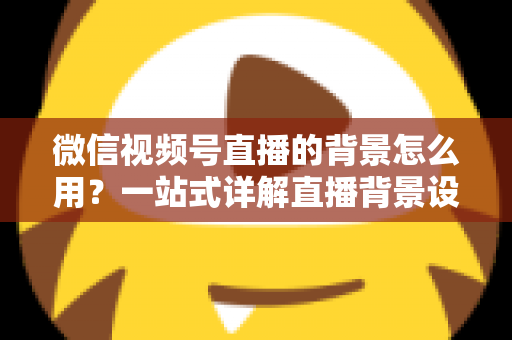 微信视频号直播的背景怎么用？一站式详解直播背景设置方法与实用技巧