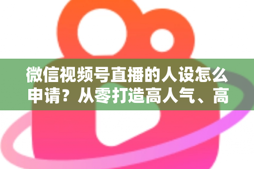 微信视频号直播的人设怎么申请？从零打造高人气、高转化直播人设的完整实操指南
