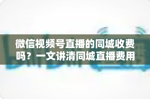 微信视频号直播的同城收费吗?一文讲清同城直播费用规则与免费引流技巧 微信视频号直播的同城收费吗?一文讲清同城直播费用规则与免费引流技巧