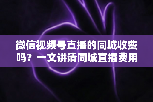微信视频号直播的同城收费吗?一文讲清同城直播费用规则与免费引流技巧 微信视频号直播的同城收费吗?一文讲清同城直播费用规则与免费引流技巧