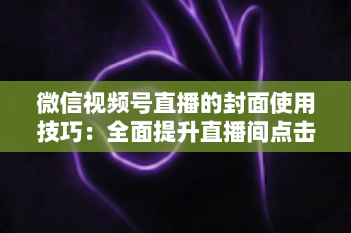 微信视频号直播的封面使用技巧:全面提升直播间点击率与观众转化率的实战指南 微信视频号直播的封面使用技巧:全面提升直播间点击率与观众转化率的实战指南