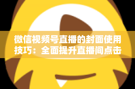 微信视频号直播的封面使用技巧:全面提升直播间点击率与观众转化率的实战指南 微信视频号直播的封面使用技巧:全面提升直播间点击率与观众转化率的实战指南