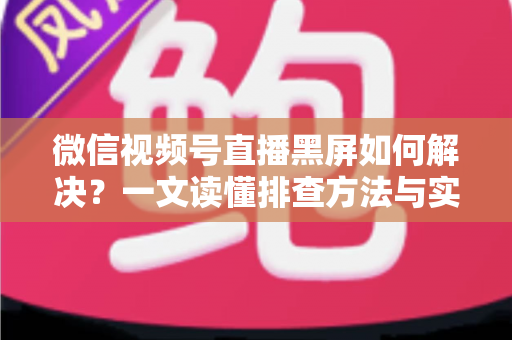 微信视频号直播黑屏如何解决？一文读懂排查方法与实用修复技巧