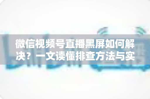 微信视频号直播黑屏如何解决？一文读懂排查方法与实用修复技巧