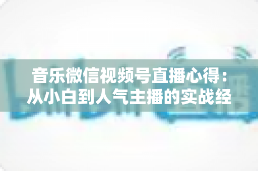 音乐微信视频号直播心得:从小白到人气主播的实战经验分享 音乐微信视频号直播心得:从小白到人气主播的实战经验分享