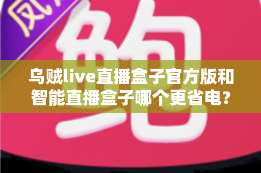 乌贼live直播盒子官方版和智能直播盒子哪个更省电？深度功耗对比与选购全攻略