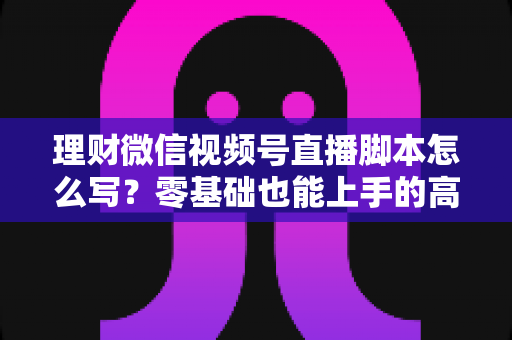 理财微信视频号直播脚本怎么写?零基础也能上手的高转化直播脚本撰写全攻略 理财微信视频号直播脚本怎么写?零基础也能上手的高转化直播脚本撰写全攻略