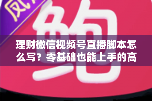 理财微信视频号直播脚本怎么写？零基础也能上手的高转化直播脚本撰写全攻略