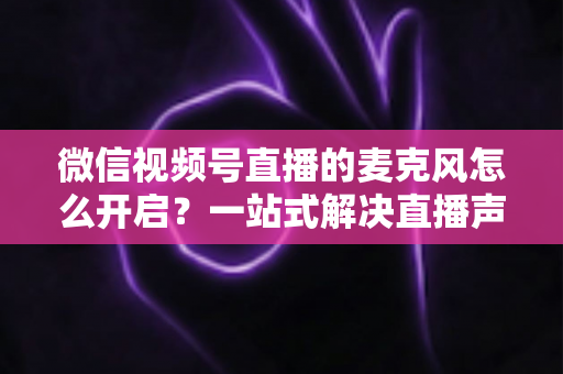 微信视频号直播的麦克风怎么开启？一站式解决直播声音问题的完整实操指南