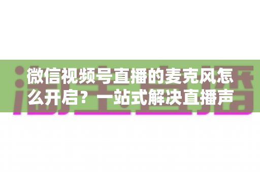 微信视频号直播的麦克风怎么开启？一站式解决直播声音问题的完整实操指南
