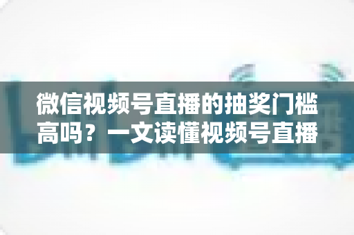 微信视频号直播的抽奖门槛高吗？一文读懂视频号直播抽奖条件、规则与实用技巧