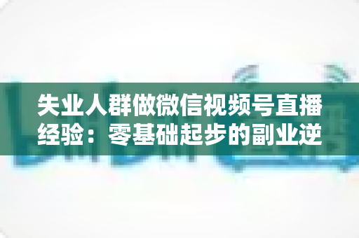 失业人群做微信视频号直播经验：零基础起步的副业逆袭实战指南