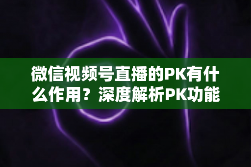 微信视频号直播的PK有什么作用？深度解析PK功能对主播、观众与平台的多重价值