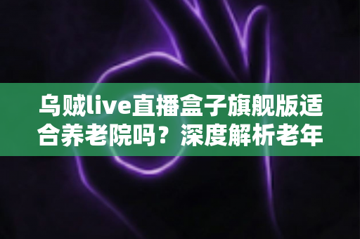 乌贼live直播盒子旗舰版适合养老院吗？深度解析老年康养娱乐场景的应用价值