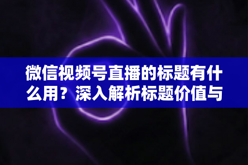 微信视频号直播的标题有什么用?深入解析标题价值与高转化优化技巧 微信视频号直播的标题有什么用?深入解析标题价值与高转化优化技巧