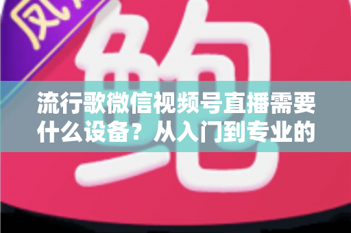 流行歌微信视频号直播需要什么设备？从入门到专业的直播间搭建全攻略